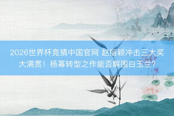 2026世界杯竞猜中国官网 赵丽颖冲击三大奖大满贯！杨幂转型之作能否解围白玉兰？