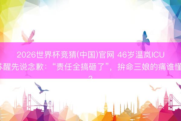 2026世界杯竞猜(中国)官网 46岁温岚ICU苏醒先说念歉：“责任全搞砸了”，拚命三娘的痛谁懂？