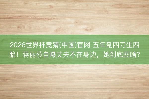 2026世界杯竞猜(中国)官网 五年剖四刀生四胎！蒋丽莎自曝丈夫不在身边，她到底图啥？