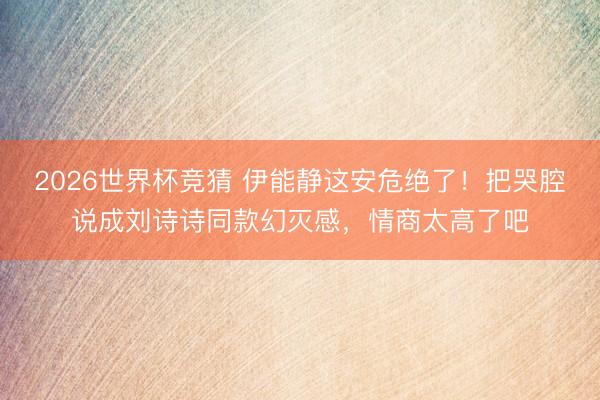 2026世界杯竞猜 伊能静这安危绝了！把哭腔说成刘诗诗同款幻灭感，情商太高了吧