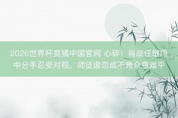 2026世界杯竞猜中国官网 心碎！肖战任敏雨中分手忍受对视，师徒虐恋成不雅众意难平