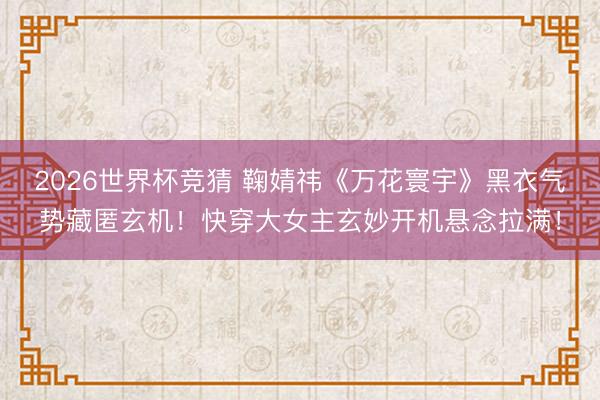2026世界杯竞猜 鞠婧祎《万花寰宇》黑衣气势藏匿玄机！快穿大女主玄妙开机悬念拉满！