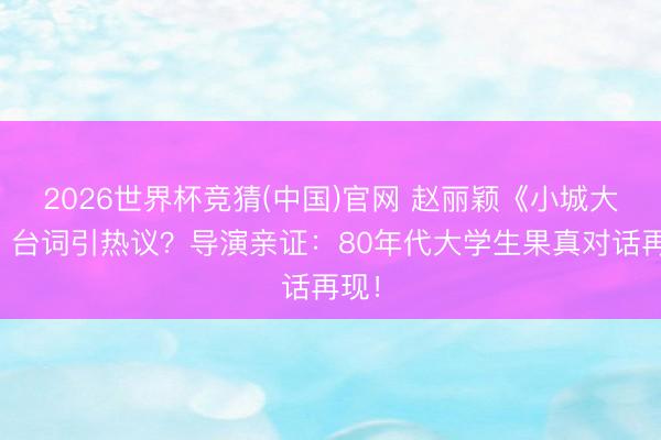 2026世界杯竞猜(中国)官网 赵丽颖《小城大事》台词引热议？导演亲证：80年代大学生果真对话再现！