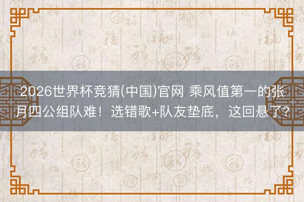 2026世界杯竞猜(中国)官网 乘风值第一的张月四公组队难!选错歌+队友垫底,这回悬了?