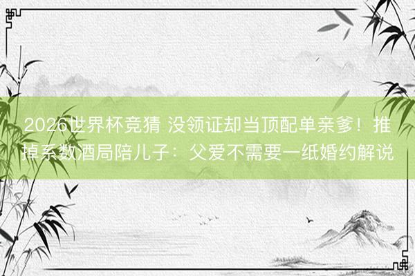 2026世界杯竞猜 没领证却当顶配单亲爹！推掉系数酒局陪儿子：父爱不需要一纸婚约解说