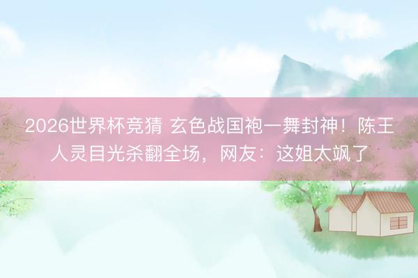 2026世界杯竞猜 玄色战国袍一舞封神！陈王人灵目光杀翻全场，网友：这姐太飒了