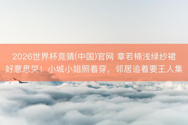 2026世界杯竞猜(中国)官网 章若楠浅绿纱裙好意思哭!小城小姐照着穿,邻居追着要王人集