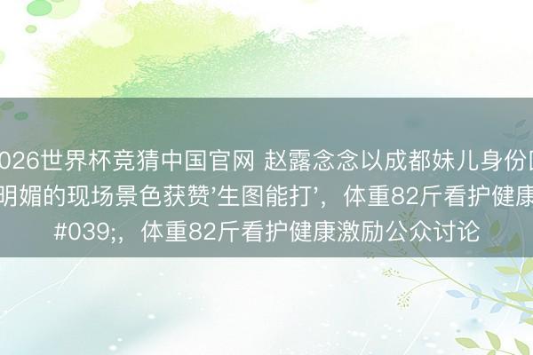 2026世界杯竞猜中国官网 赵露念念以成都妹儿身份回家贸易，恣意明媚的现场景色获赞'生图能打'，体重82斤看护健康激励公众讨论