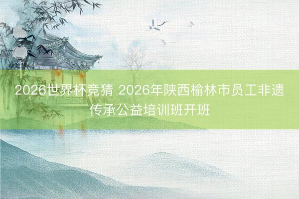 2026世界杯竞猜 2026年陕西榆林市员工非遗传承公益培训班开班