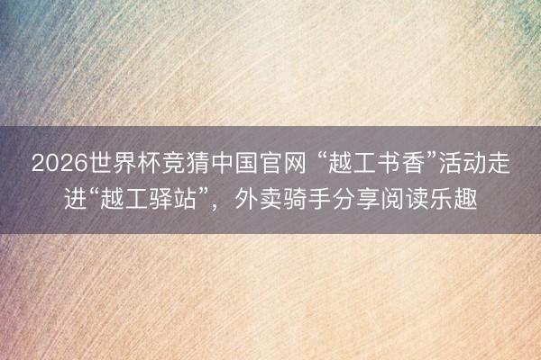 2026世界杯竞猜中国官网 “越工书香”活动走进“越工驿站”,外卖骑手分享阅读乐趣