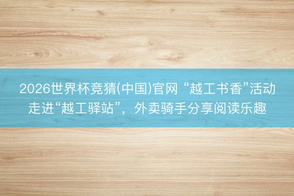2026世界杯竞猜(中国)官网 “越工书香”活动走进“越工驿站”，外卖骑手分享阅读乐趣