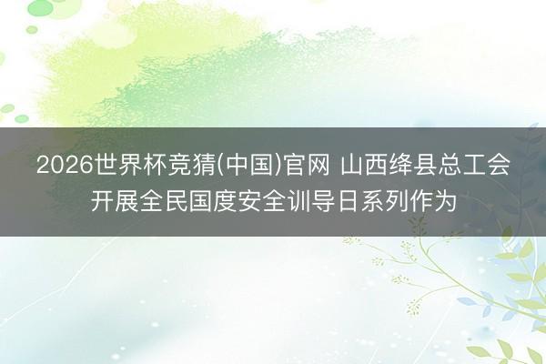 2026世界杯竞猜(中国)官网 山西绛县总工会开展全民国度安全训导日系列作为