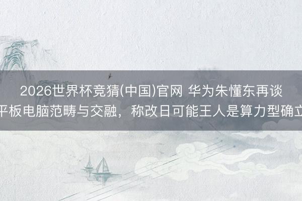 2026世界杯竞猜(中国)官网 华为朱懂东再谈平板电脑范畴与交融，称改日可能王人是算力型确立