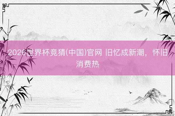 2026世界杯竞猜(中国)官网 旧忆成新潮，怀旧消费热