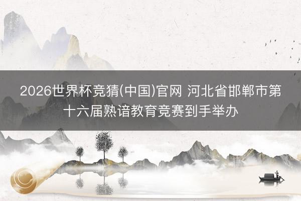 2026世界杯竞猜(中国)官网 河北省邯郸市第十六届熟谙教育竞赛到手举办