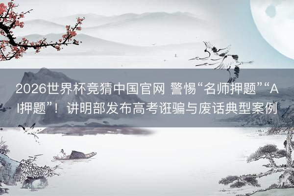 2026世界杯竞猜中国官网 警惕“名师押题”“AI押题”！讲明部发布高考诳骗与废话典型案例