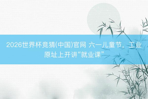 2026世界杯竞猜(中国)官网 六一儿童节，工业原址上开讲“就业课”