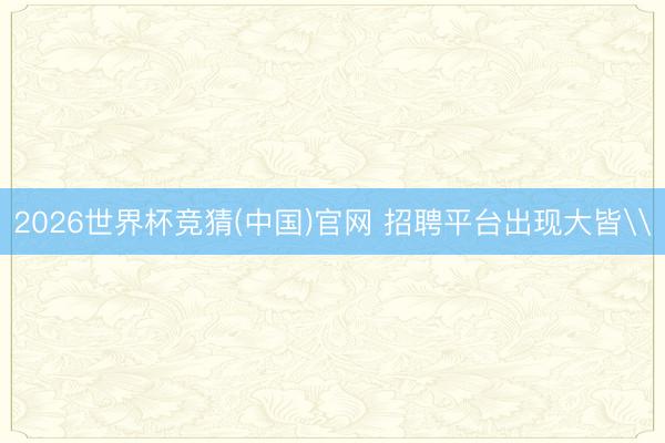 2026世界杯竞猜(中国)官网 招聘平台出现大皆\