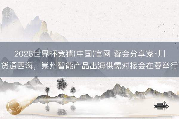 2026世界杯竞猜(中国)官网 蓉会分享家·川货通四海,崇州智能产品出海供需对接会在蓉举行