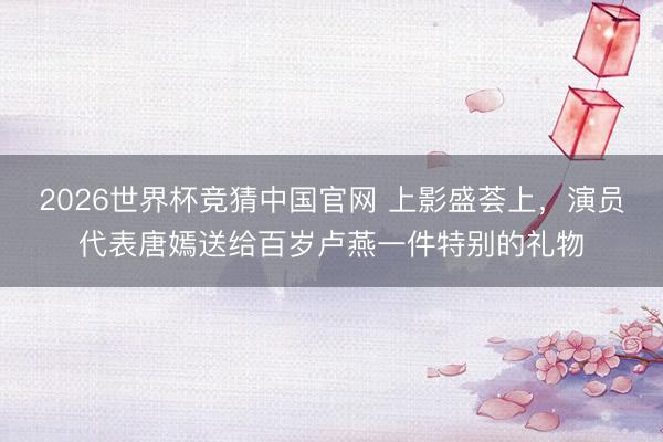 2026世界杯竞猜中国官网 上影盛荟上,演员代表唐嫣送给百岁卢燕一件特别的礼物