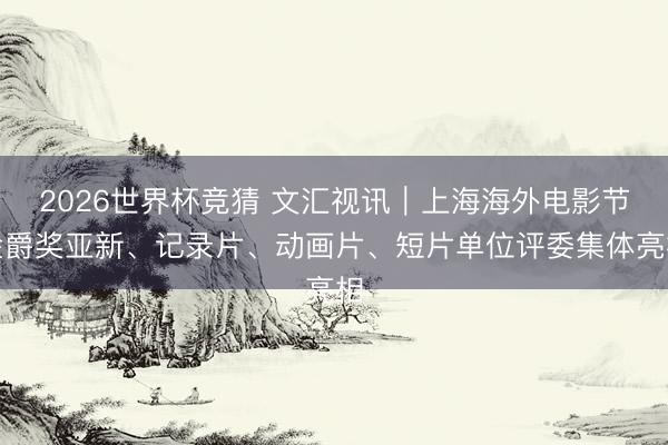 2026世界杯竞猜 文汇视讯｜上海海外电影节金爵奖亚新、记录片、动画片、短片单位评委集体亮相
