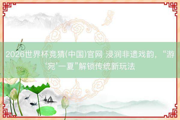 2026世界杯竞猜(中国)官网 浸润非遗戏韵,“游‘宛’一夏”解锁传统新玩法