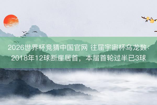 2026世界杯竞猜中国官网 往届宇宙杯乌龙数：2018年12球断崖居首，本届首轮过半已3球