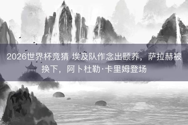 2026世界杯竞猜 埃及队作念出颐养，萨拉赫被换下，阿卜杜勒·卡里姆登场