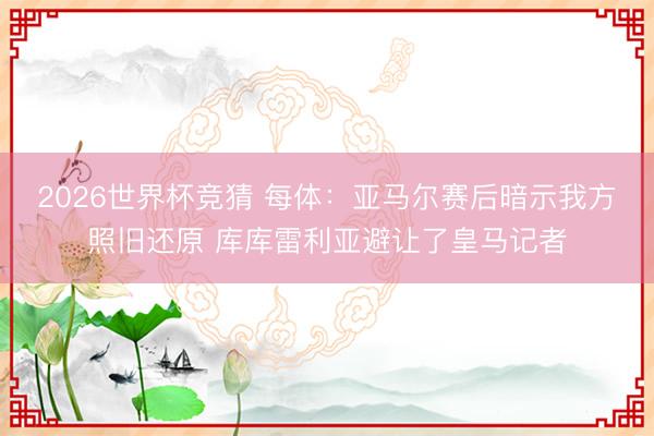 2026世界杯竞猜 每体：亚马尔赛后暗示我方照旧还原 库库雷利亚避让了皇马记者
