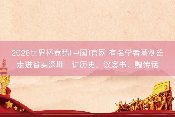 2026世界杯竞猜(中国)官网 有名学者葛剑雄走进省实深圳：讲历史、谈念书、赠传话