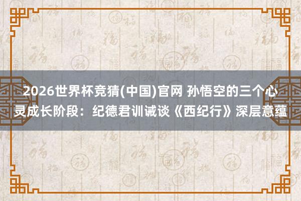 2026世界杯竞猜(中国)官网 孙悟空的三个心灵成长阶段：纪德君训诫谈《西纪行》深层意蕴
