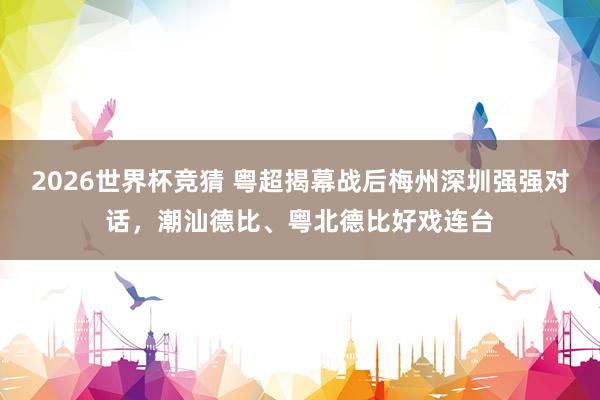 2026世界杯竞猜 粤超揭幕战后梅州深圳强强对话,潮汕德比、粤北德比好戏连台