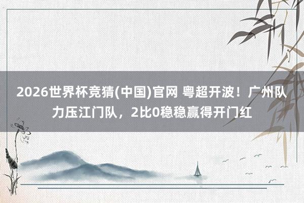 2026世界杯竞猜(中国)官网 粤超开波！广州队力压江门队，2比0稳稳赢得开门红