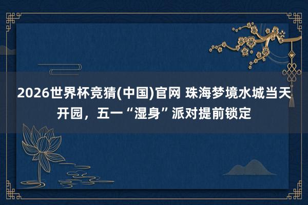 2026世界杯竞猜(中国)官网 珠海梦境水城当天开园，五一“湿身”派对提前锁定