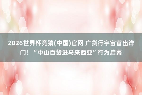 2026世界杯竞猜(中国)官网 广货行宇宙首出洋门！“中山百货进马来西亚”行为启幕