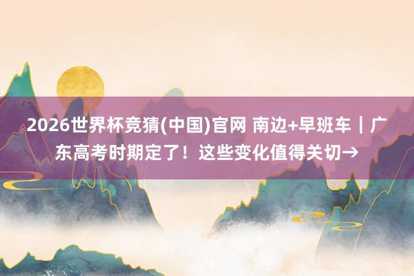 2026世界杯竞猜(中国)官网 南边+早班车｜广东高考时期定了！这些变化值得关切→