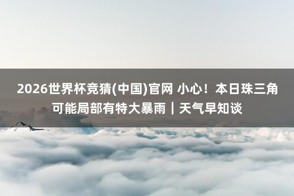 2026世界杯竞猜(中国)官网 小心！本日珠三角可能局部有特大暴雨｜天气早知谈