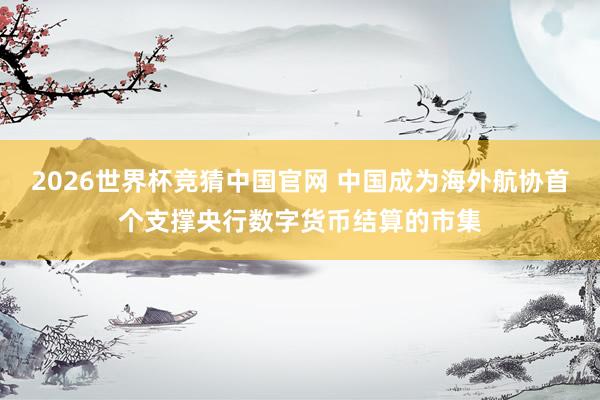 2026世界杯竞猜中国官网 中国成为海外航协首个支撑央行数字货币结算的市集
