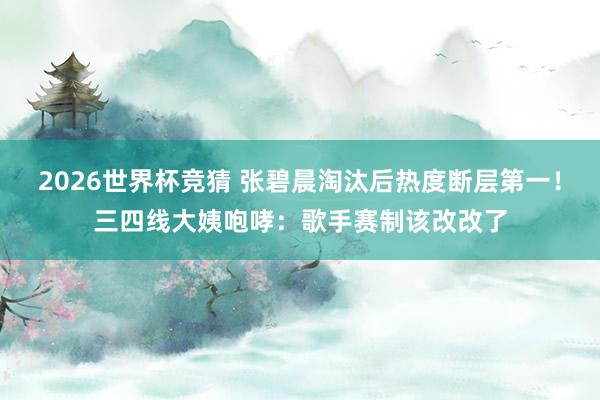 2026世界杯竞猜 张碧晨淘汰后热度断层第一！三四线大姨咆哮：歌手赛制该改改了