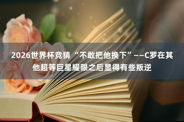 2026世界杯竞猜 “不敢把他换下”——C罗在其他超等巨星耀眼之后显得有些叛逆