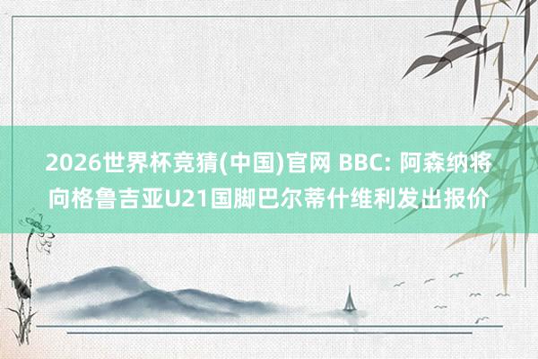 2026世界杯竞猜(中国)官网 BBC: 阿森纳将向格鲁吉亚U21国脚巴尔蒂什维利发出报价