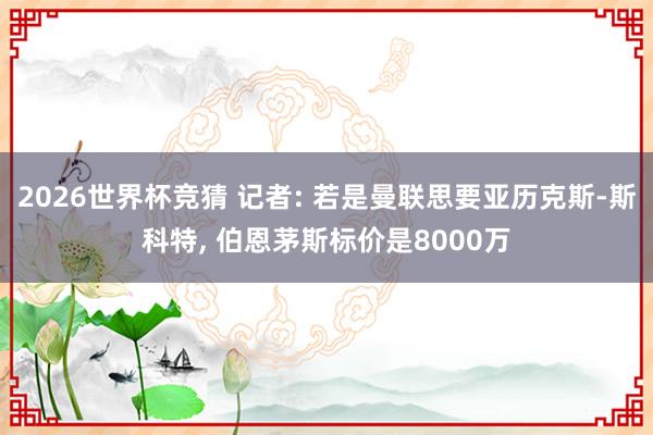 2026世界杯竞猜 记者: 若是曼联思要亚历克斯-斯科特, 伯恩茅斯标价是8000万