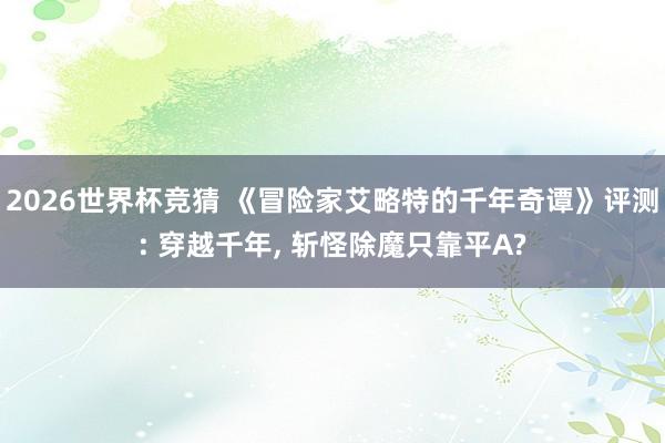 2026世界杯竞猜 《冒险家艾略特的千年奇谭》评测: 穿越千年, 斩怪除魔只靠平A?