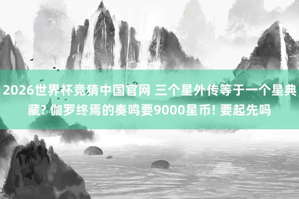 2026世界杯竞猜中国官网 三个星外传等于一个星典藏? 伽罗终焉的奏鸣要9000星币! 要起先吗